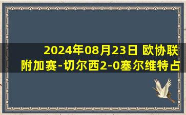 2024年08月23日 欧协联附加赛-切尔西2-0塞尔维特占先机 恩昆库点射马杜埃凯破门